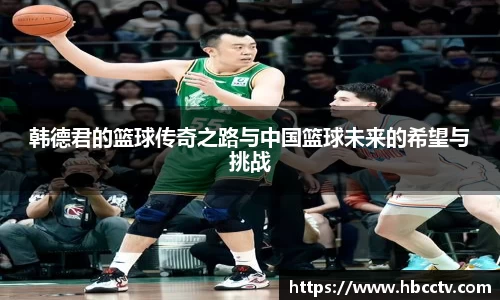 韩德君的篮球传奇之路与中国篮球未来的希望与挑战